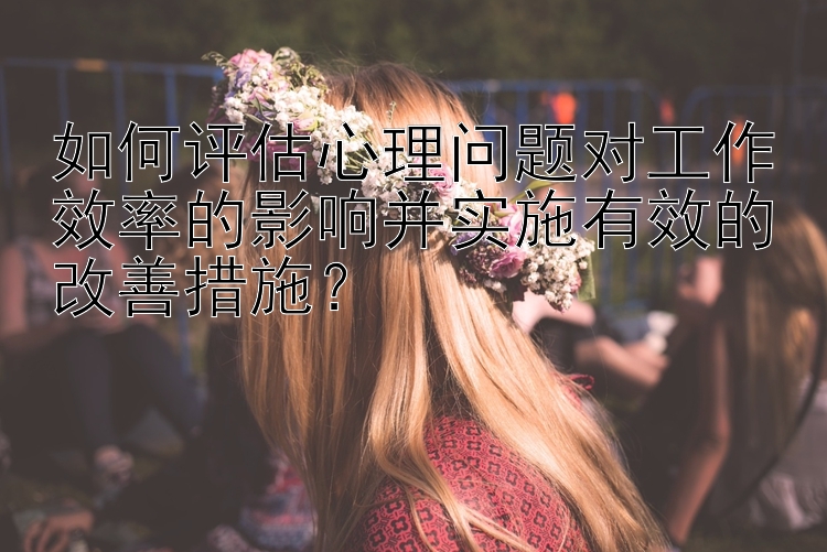 如何评估心理问题对工作效率的影响并实施有效的改善措施？