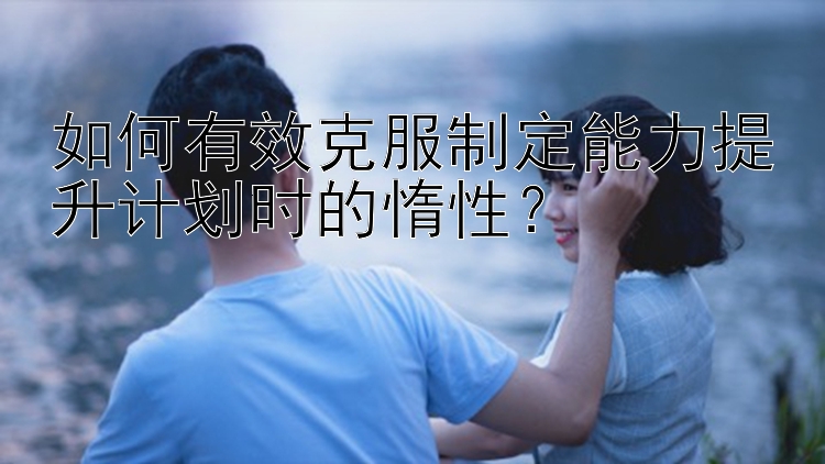 如何有效克服制定能力提升计划时的惰性？