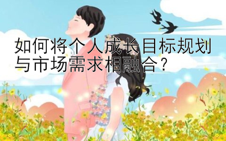 如何将个人成长目标规划与市场需求相融合？