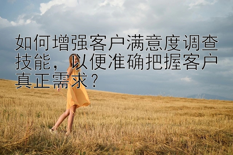 如何增强客户满意度调查技能，以便准确把握客户真正需求？