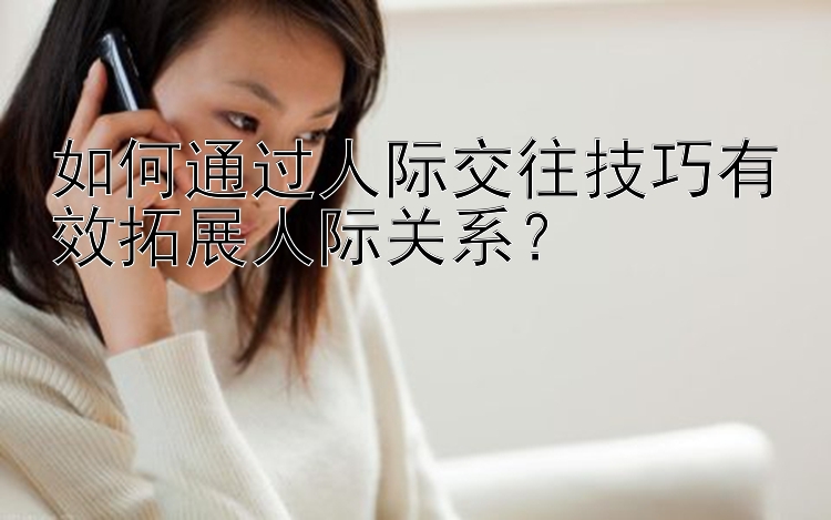 如何通过人际交往技巧有效拓展人际关系？