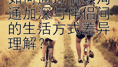 如何通过情感沟通加深与伴侣间的生活方式差异理解？