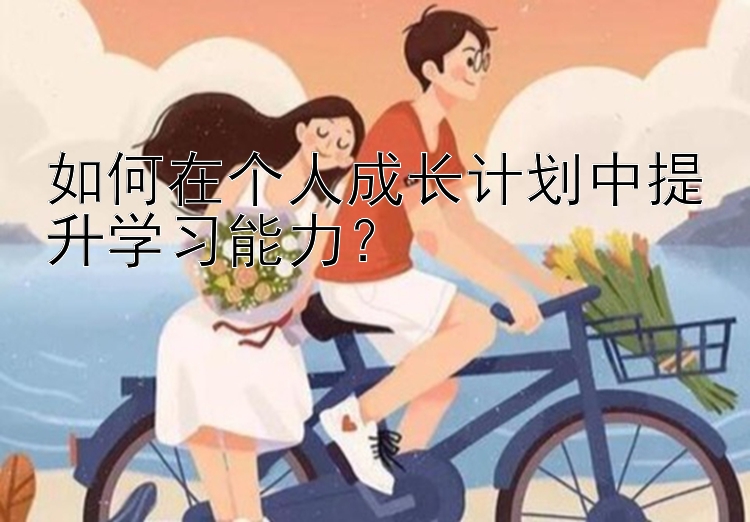 如何在个人成长计划中提升学习能力？