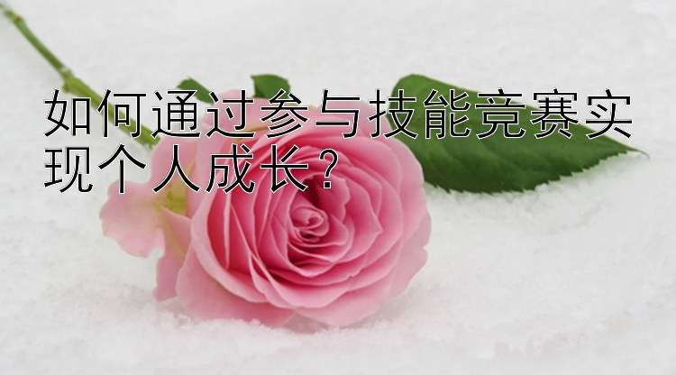 如何通过参与技能竞赛实现个人成长？