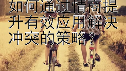 如何通过情商提升有效应用解决冲突的策略？