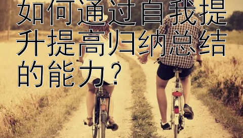 如何通过自我提升提高归纳总结的能力？