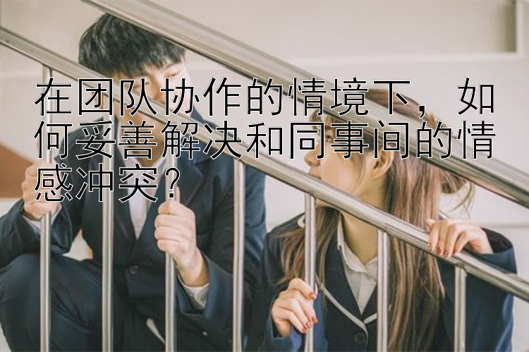 在团队协作的情境下，如何妥善解决和同事间的情感冲突？