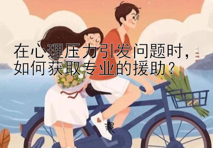 在心理压力引发问题时，如何获取专业的援助？