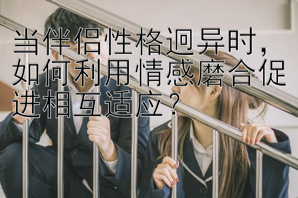 当伴侣性格迥异时，如何利用情感磨合促进相互适应？