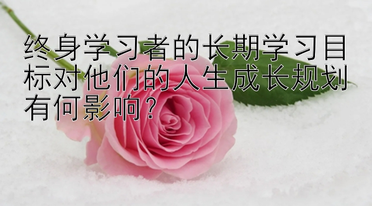 终身学习者的长期学习目标对他们的人生成长规划有何影响？