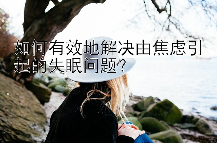 如何有效地解决由焦虑引起的失眠问题？