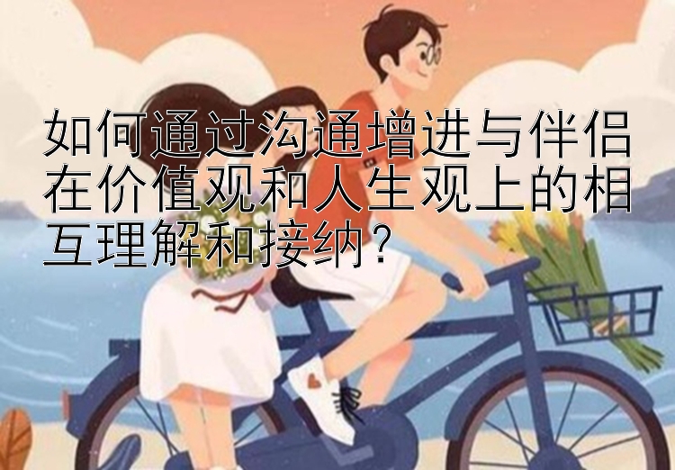 如何通过沟通增进与伴侣在价值观和人生观上的相互理解和接纳？