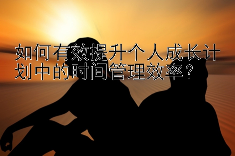 如何有效提升个人成长计划中的时间管理效率？