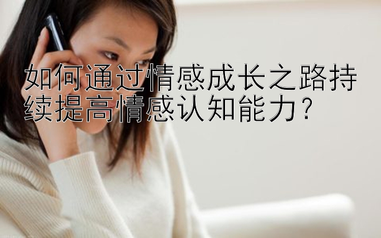 如何通过情感成长之路持续提高情感认知能力？