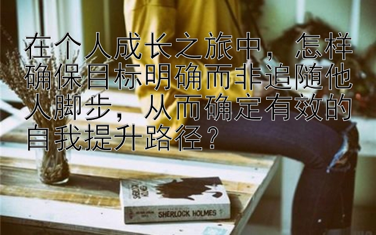 在个人成长之旅中，怎样确保目标明确而非追随他人脚步，从而确定有效的自我提升路径？