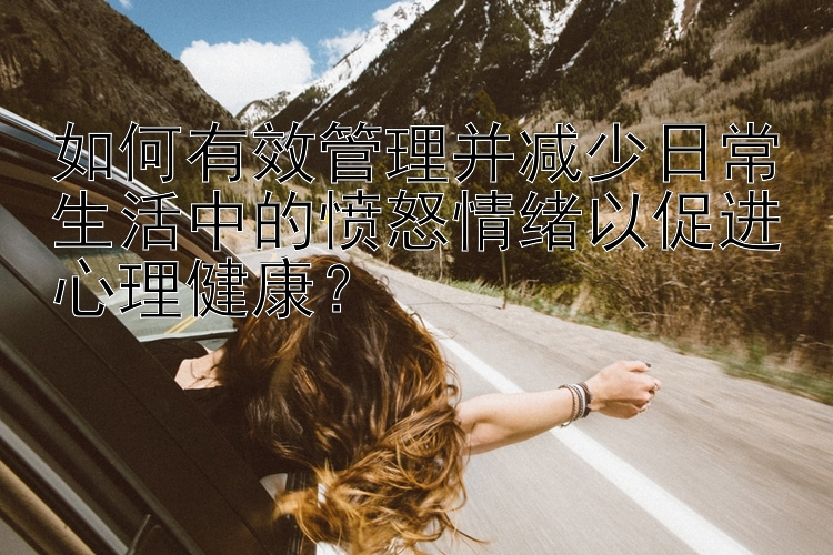 如何有效管理并减少日常生活中的愤怒情绪以促进心理健康？