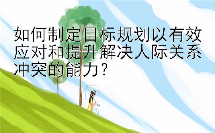 如何制定目标规划以有效应对和提升解决人际关系冲突的能力？