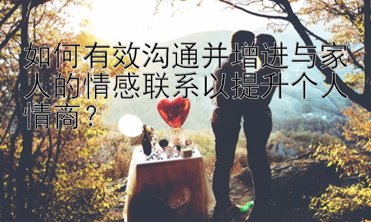 如何有效沟通并增进与家人的情感联系以提升个人情商？