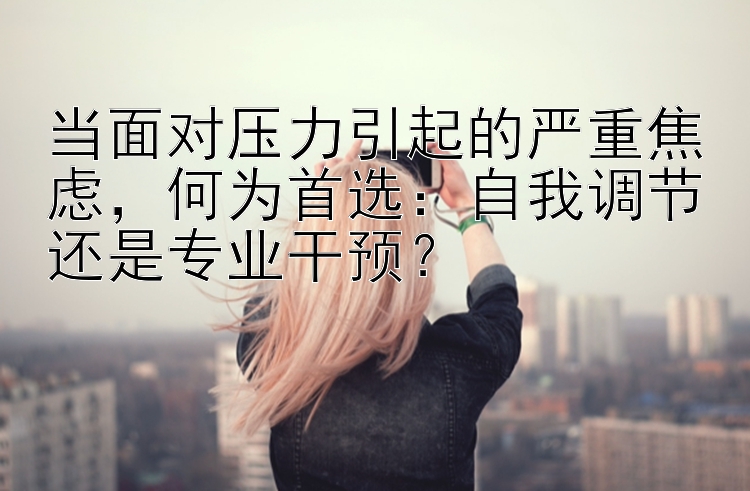 当面对压力引起的严重焦虑，何为首选：自我调节还是专业干预？