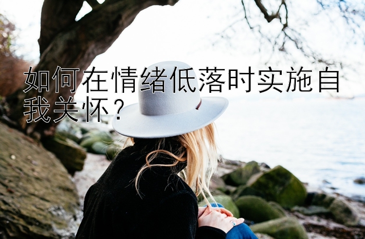 如何在情绪低落时实施自我关怀？