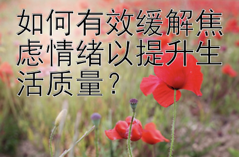 如何有效缓解焦虑情绪以提升生活质量？