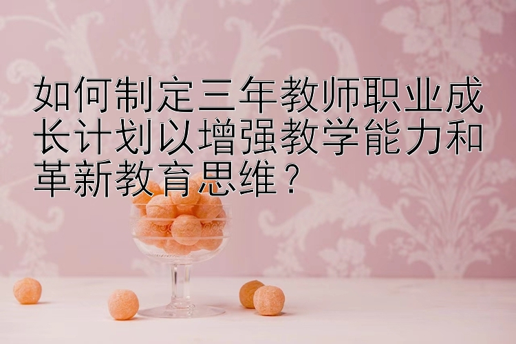 如何制定三年教师职业成长计划以增强教学能力和革新教育思维？