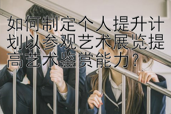 如何制定个人提升计划以参观艺术展览提高艺术鉴赏能力？