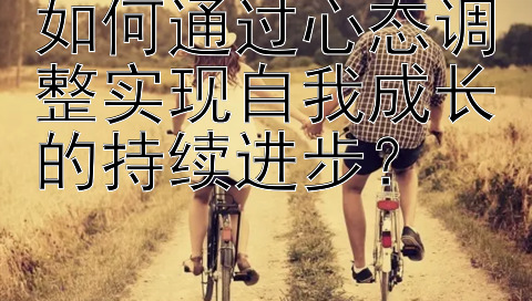 如何通过心态调整实现自我成长的持续进步？