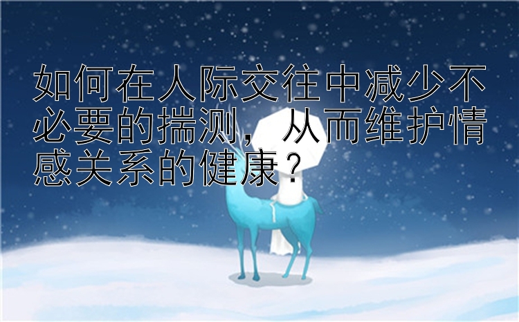 如何在人际交往中减少不必要的揣测，从而维护情感关系的健康？