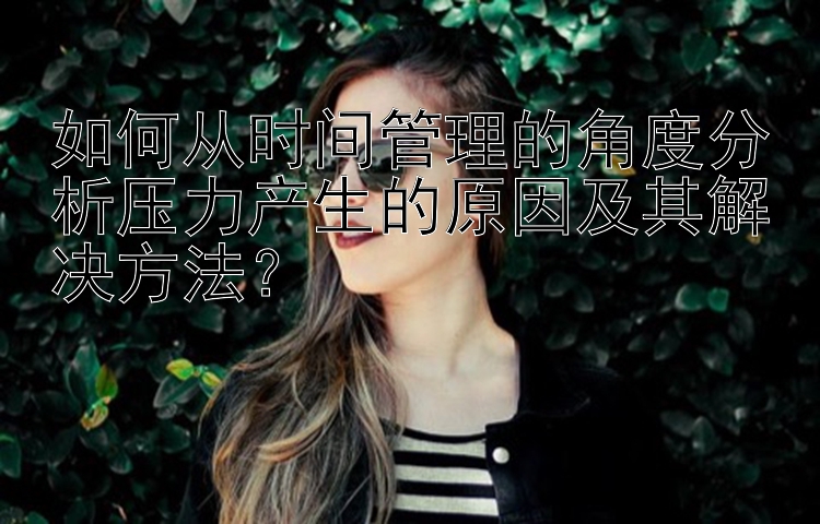 如何从时间管理的角度分析压力产生的原因及其解决方法？