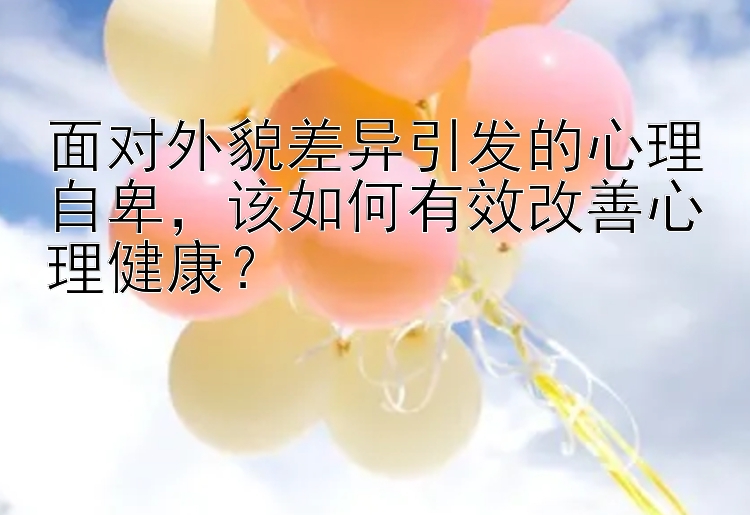 面对外貌差异引发的心理自卑，该如何有效改善心理健康？