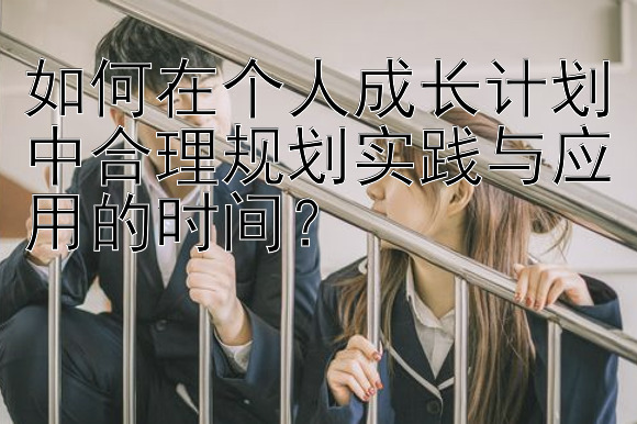 如何在个人成长计划中合理规划实践与应用的时间？