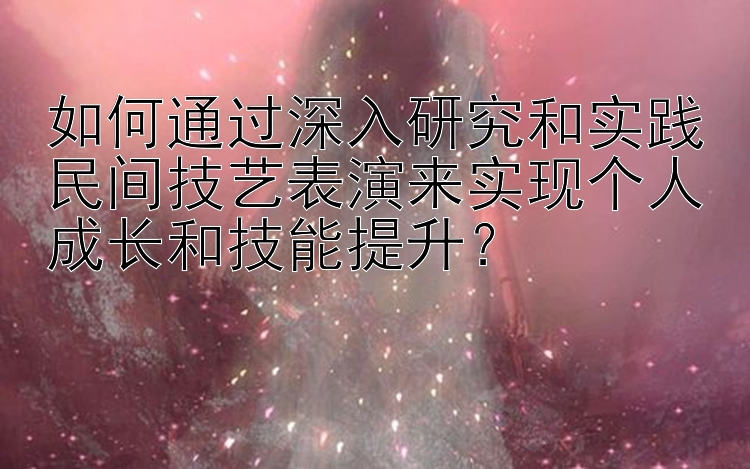 如何通过深入研究和实践民间技艺表演来实现个人成长和技能提升？