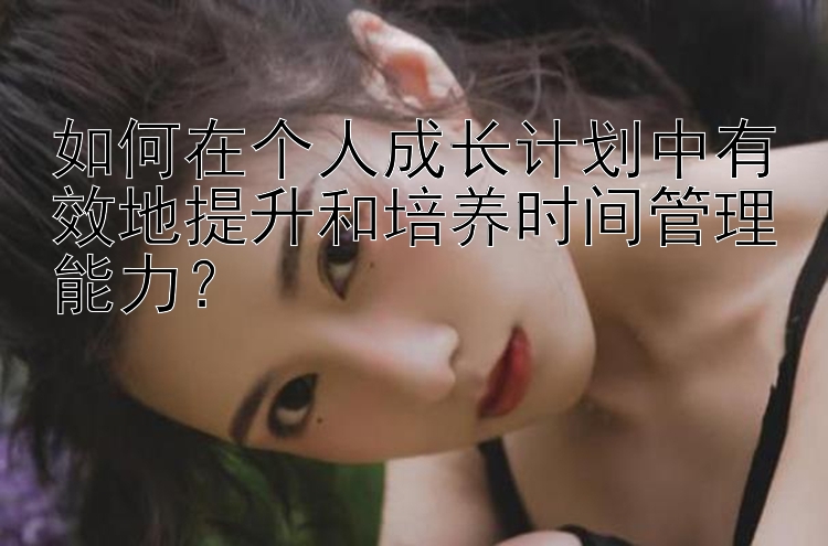 如何在个人成长计划中有效地提升和培养时间管理能力？