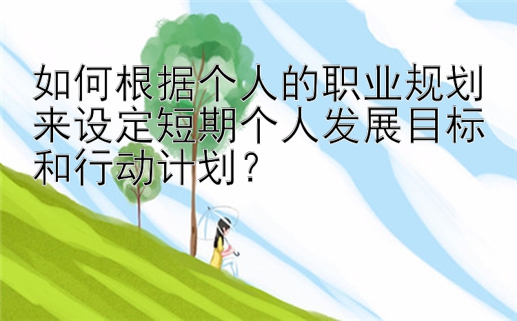 如何根据个人的职业规划来设定短期个人发展目标和行动计划？