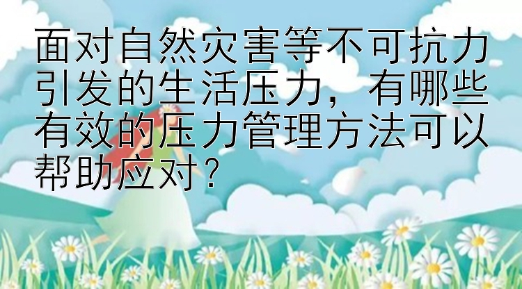 面对自然灾害等不可抗力引发的生活压力，有哪些有效的压力管理方法可以帮助应对？