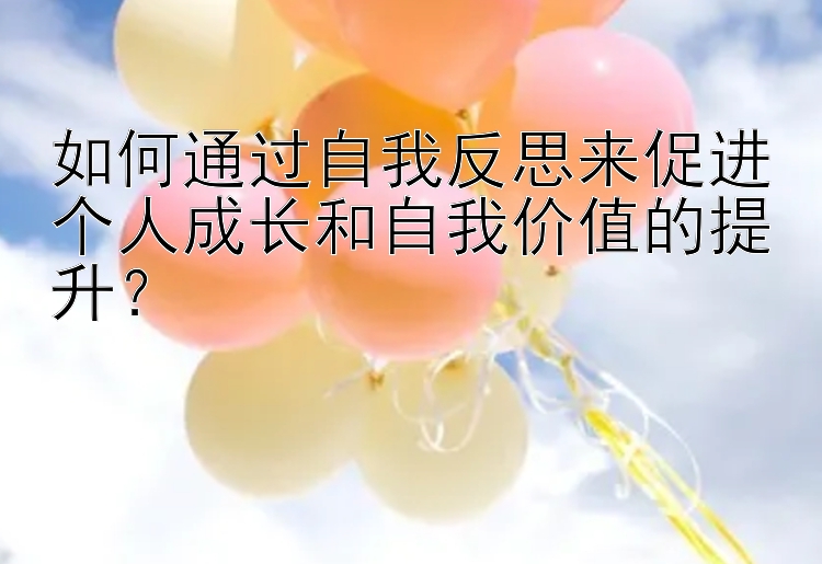 如何通过自我反思来促进个人成长和自我价值的提升？