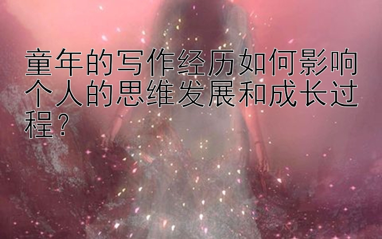 童年的写作经历如何影响个人的思维发展和成长过程？