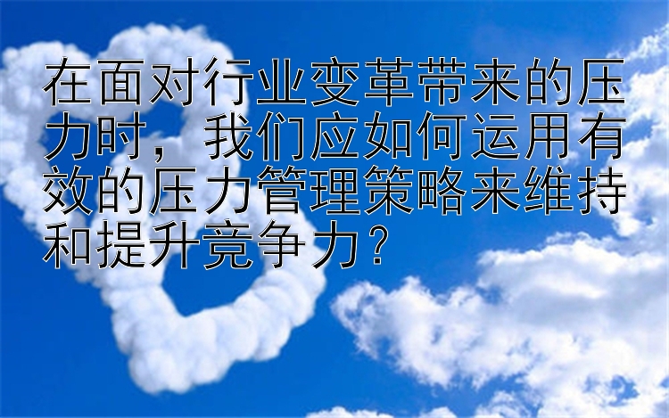 在面对行业变革带来的压力时，我们应如何运用有效的压力管理策略来维持和提升竞争力？