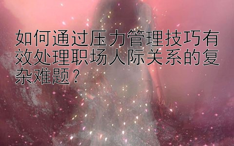 如何通过压力管理技巧有效处理职场人际关系的复杂难题？