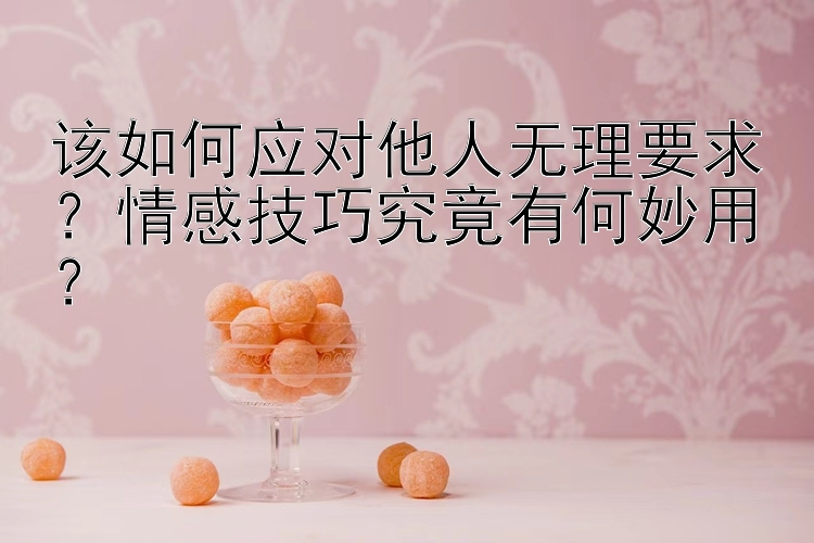 该如何应对他人无理要求？情感技巧究竟有何妙用？