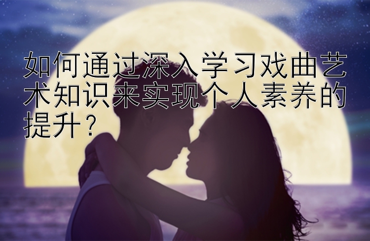 如何通过深入学习戏曲艺术知识来实现个人素养的提升？