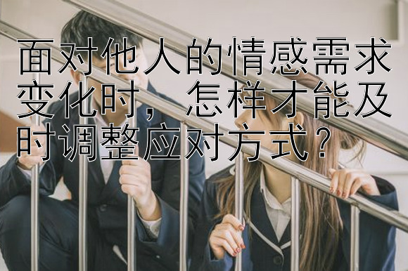 面对他人的情感需求变化时，怎样才能及时调整应对方式？