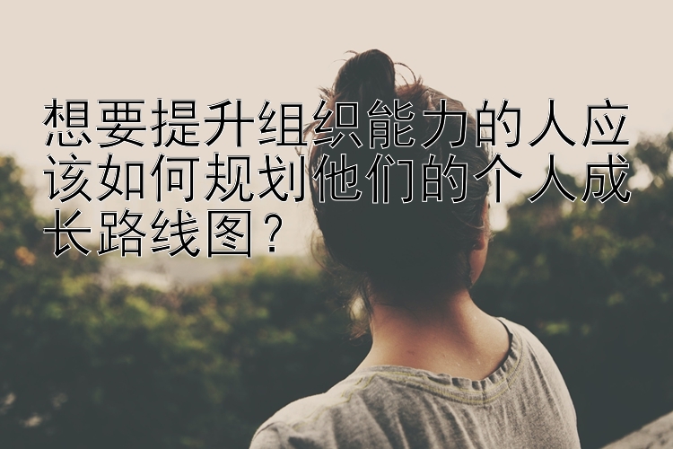 想要提升组织能力的人应该如何规划他们的个人成长路线图？