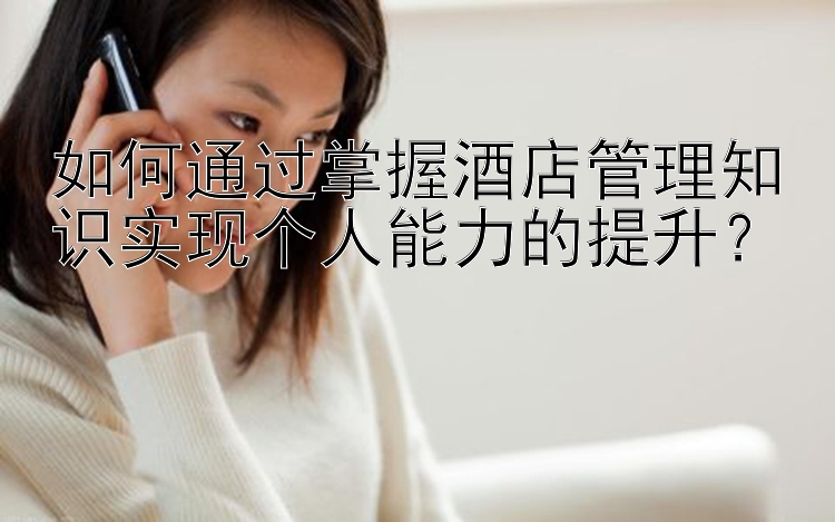 如何通过掌握酒店管理知识实现个人能力的提升？