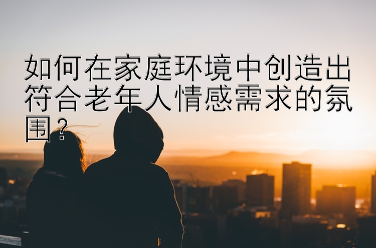 如何在家庭环境中创造出符合老年人情感需求的氛围？