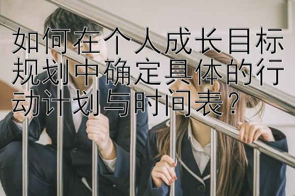 如何在个人成长目标规划中确定具体的行动计划与时间表？