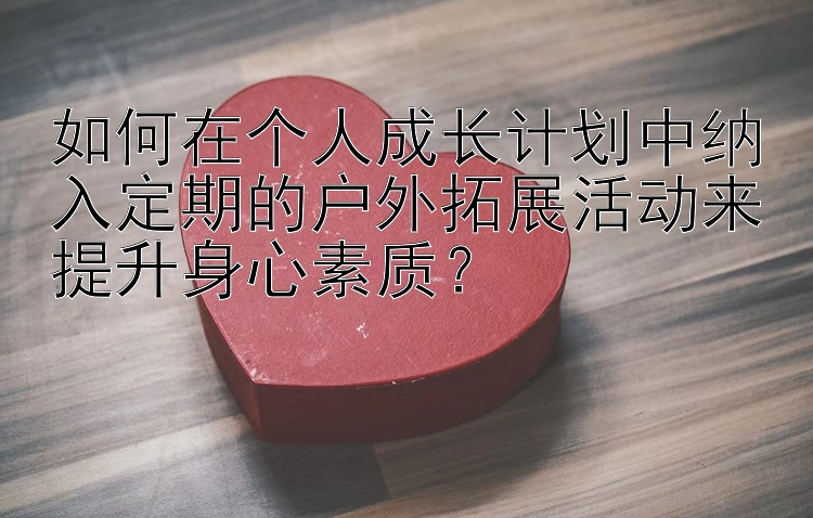 如何在个人成长计划中纳入定期的户外拓展活动来提升身心素质？