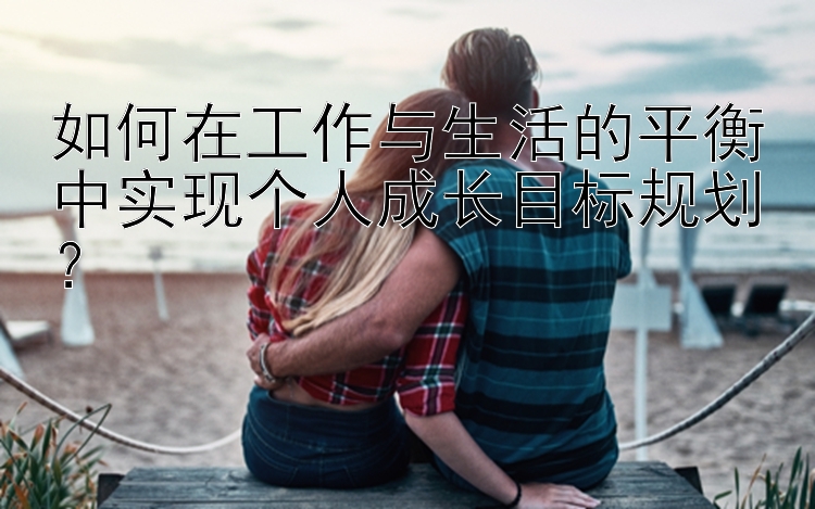 如何在工作与生活的平衡中实现个人成长目标规划？