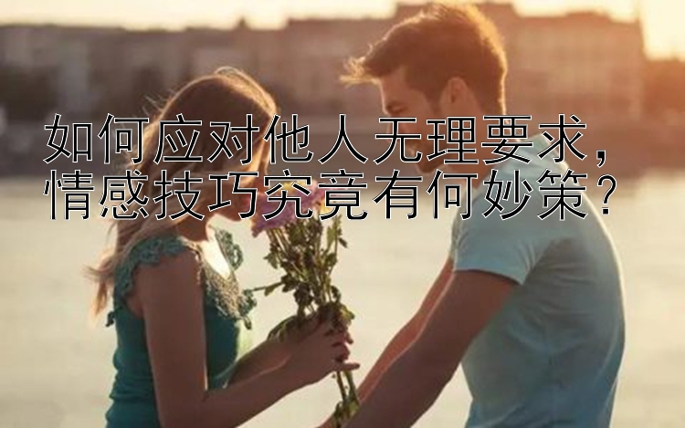 如何应对他人无理要求，情感技巧究竟有何妙策？